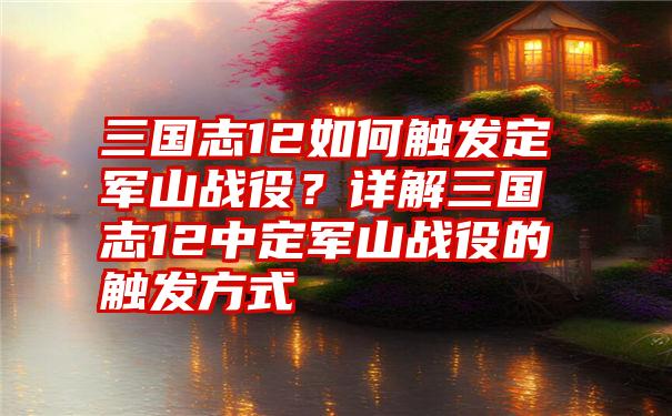 三国志12如何触发定军山战役？详解三国志12中定军山战役的触发方式