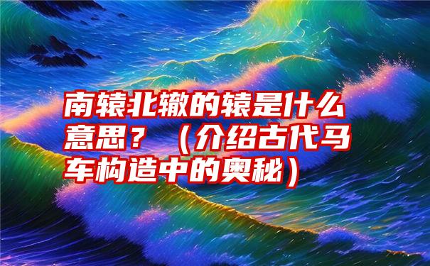 南辕北辙的辕是什么意思？（介绍古代马车构造中的奥秘）