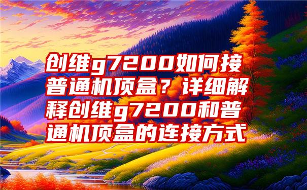 创维g7200如何接普通机顶盒？详细解释创维g7200和普通机顶盒的连接方式