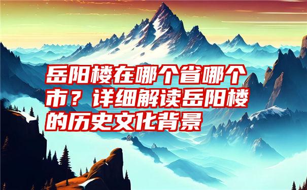 岳阳楼在哪个省哪个市？详细解读岳阳楼的历史文化背景