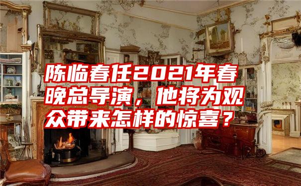 陈临春任2021年春晚总导演，他将为观众带来怎样的惊喜？