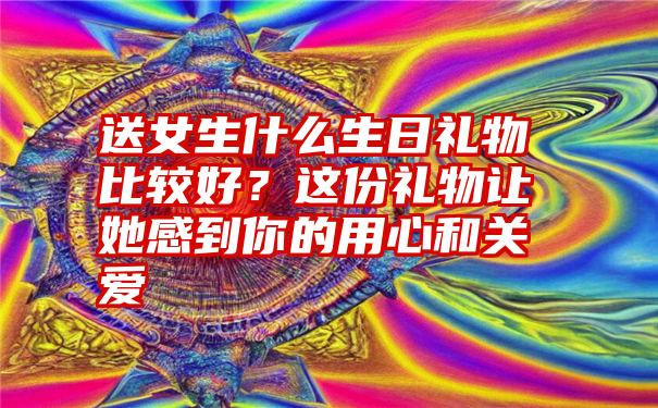 送女生什么生日礼物比较好？这份礼物让她感到你的用心和关爱