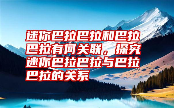 迷你巴拉巴拉和巴拉巴拉有何关联，探究迷你巴拉巴拉与巴拉巴拉的关系