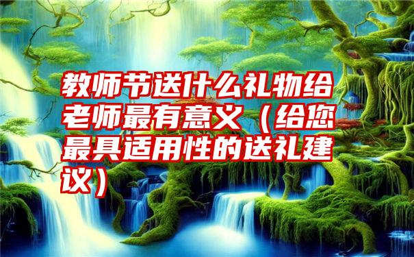 教师节送什么礼物给老师最有意义（给您最具适用性的送礼建议）