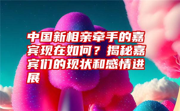 中国新相亲牵手的嘉宾现在如何？揭秘嘉宾们的现状和感情进展