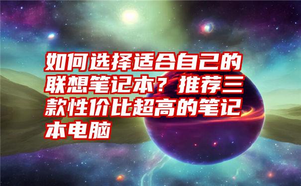 如何选择适合自己的联想笔记本？推荐三款性价比超高的笔记本电脑