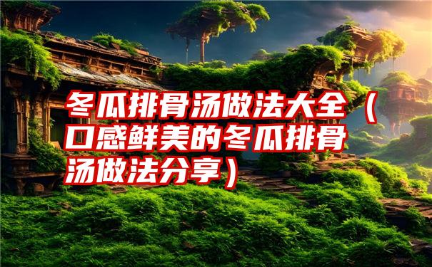 冬瓜排骨汤做法大全（口感鲜美的冬瓜排骨汤做法分享）