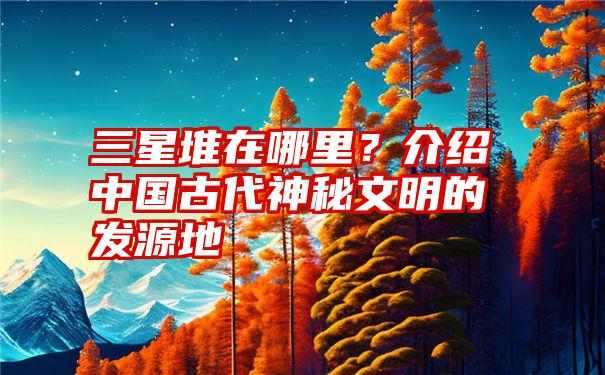 三星堆在哪里？介绍中国古代神秘文明的发源地