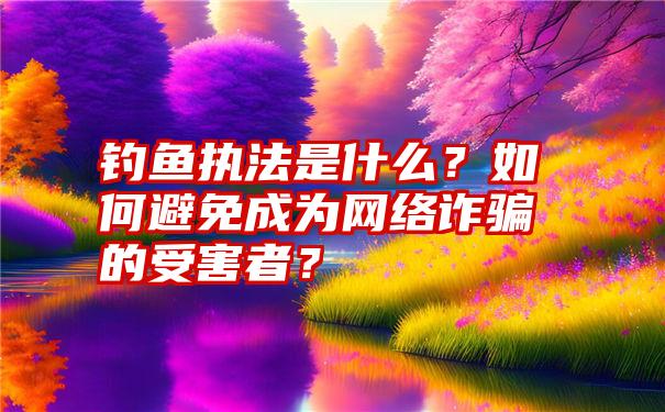 钓鱼执法是什么？如何避免成为网络诈骗的受害者？