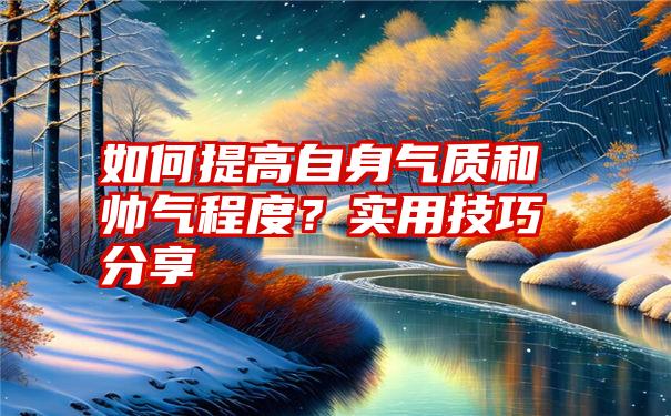 如何提高自身气质和帅气程度？实用技巧分享