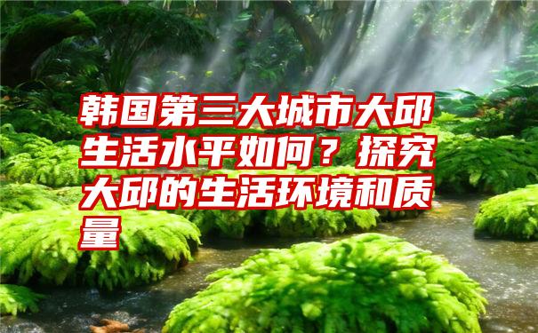 韩国第三大城市大邱生活水平如何？探究大邱的生活环境和质量