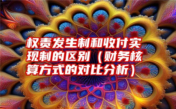 权责发生制和收付实现制的区别（财务核算方式的对比分析）