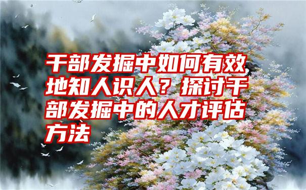 干部发掘中如何有效地知人识人？探讨干部发掘中的人才评估方法