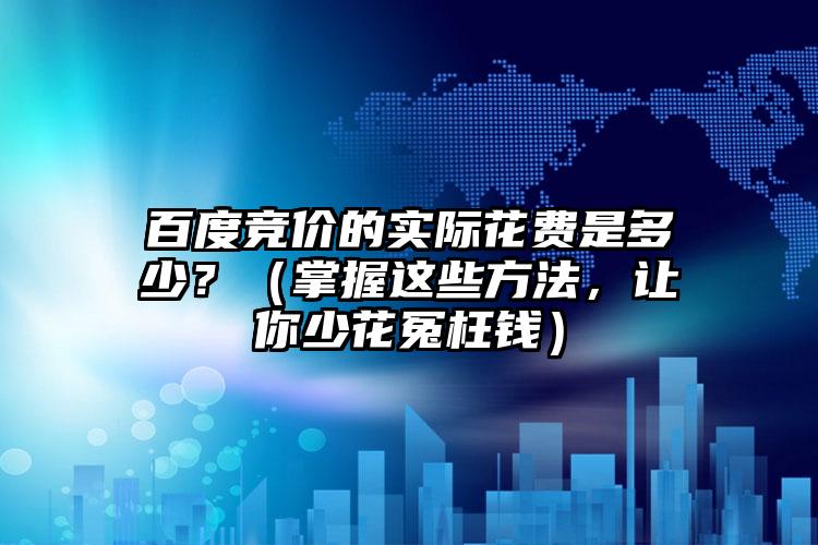 百度竞价的实际花费是多少？（掌握这些方法，让你少花冤枉钱）