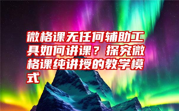 微格课无任何辅助工具如何讲课？探究微格课纯讲授的教学模式