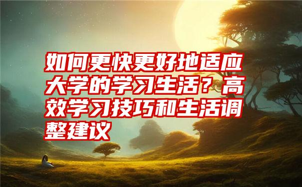 如何更快更好地适应大学的学习生活？高效学习技巧和生活调整建议