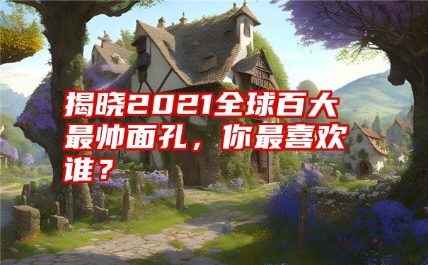 揭晓2021全球百大最帅面孔，你最喜欢谁？