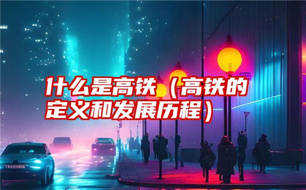 什么是高铁（高铁的定义和发展历程）