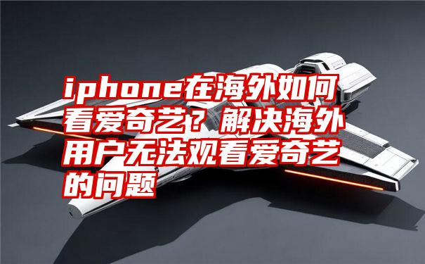 iphone在海外如何看爱奇艺？解决海外用户无法观看爱奇艺的问题