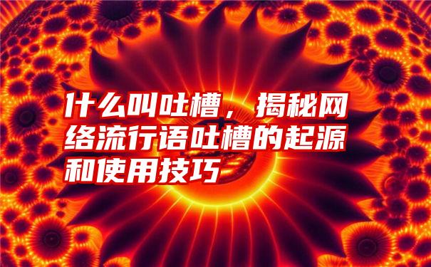 什么叫吐槽，揭秘网络流行语吐槽的起源和使用技巧