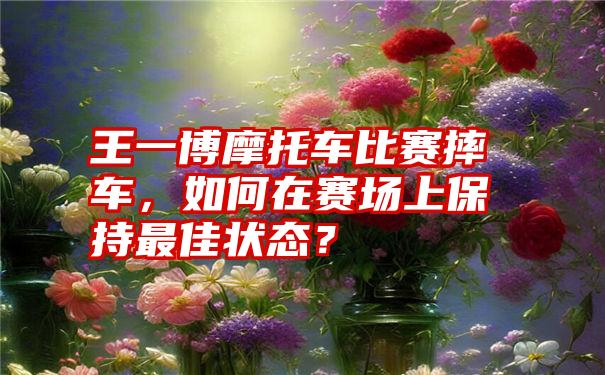 王一博摩托车比赛摔车，如何在赛场上保持最佳状态？