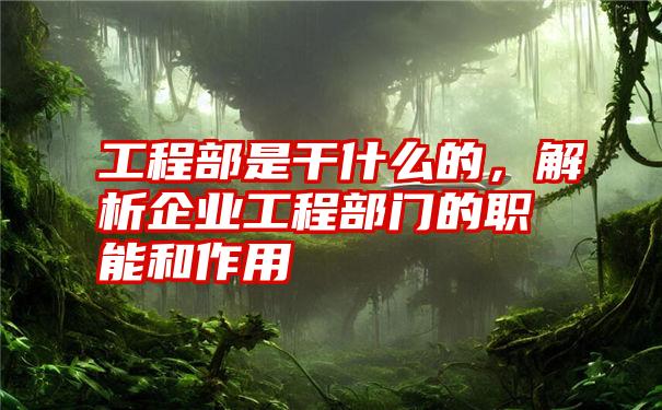 工程部是干什么的，解析企业工程部门的职能和作用