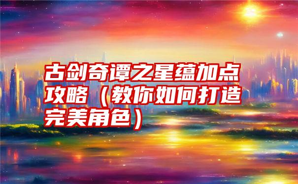 古剑奇谭之星蕴加点攻略（教你如何打造完美角色）