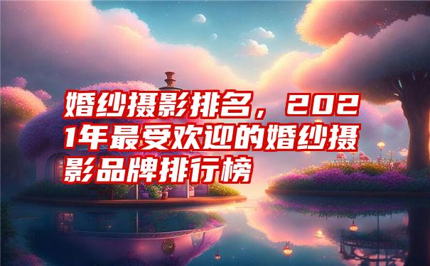 婚纱摄影排名，2021年最受欢迎的婚纱摄影品牌排行榜