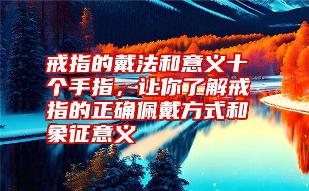 戒指的戴法和意义十个手指，让你了解戒指的正确佩戴方式和象征意义