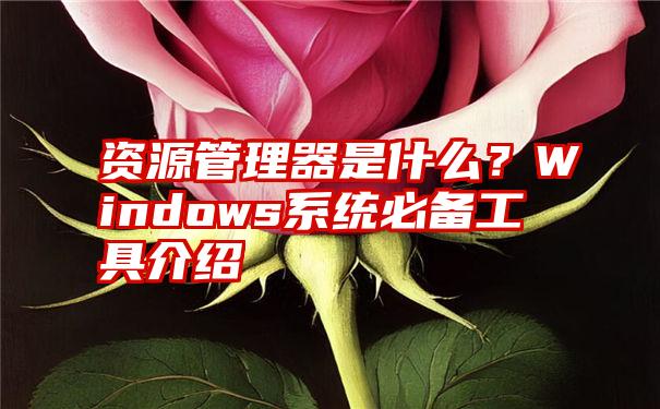 资源管理器是什么？Windows系统必备工具介绍