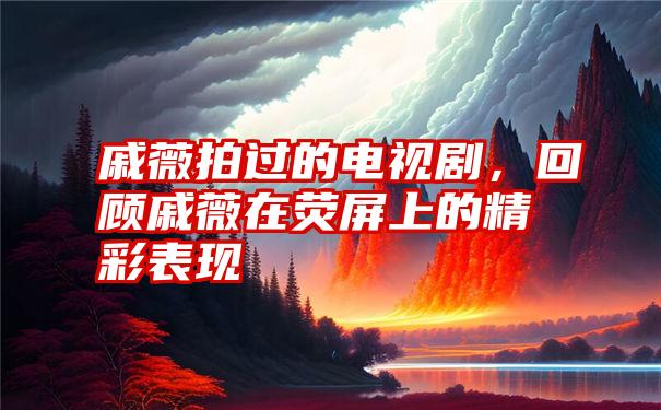 戚薇拍过的电视剧，回顾戚薇在荧屏上的精彩表现