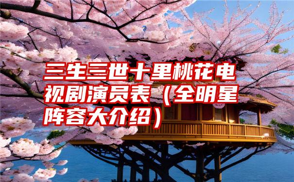 三生三世十里桃花电视剧演员表（全明星阵容大介绍）