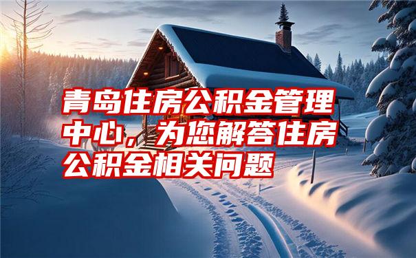 青岛住房公积金管理中心，为您解答住房公积金相关问题