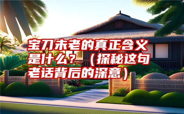 宝刀未老的真正含义是什么？（探秘这句老话背后的深意）