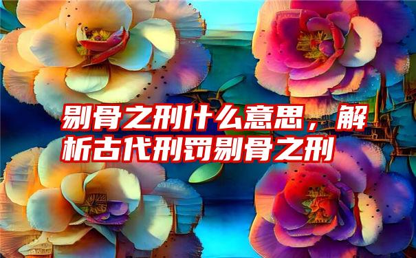 剔骨之刑什么意思，解析古代刑罚剔骨之刑