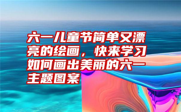 六一儿童节简单又漂亮的绘画，快来学习如何画出美丽的六一主题图案