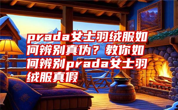 prada女士羽绒服如何辨别真伪？教你如何辨别prada女士羽绒服真假