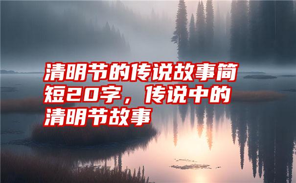 清明节的传说故事简短20字，传说中的清明节故事