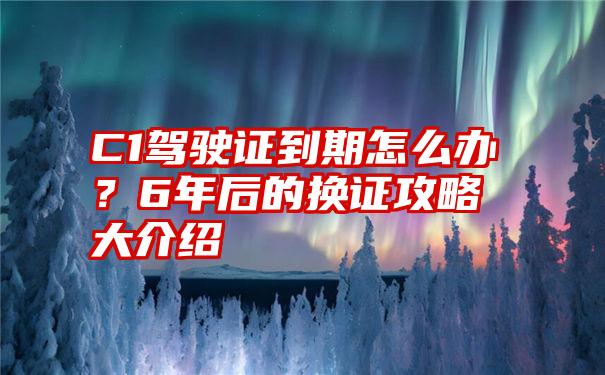 C1驾驶证到期怎么办？6年后的换证攻略大介绍