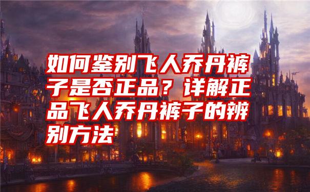 如何鉴别飞人乔丹裤子是否正品？详解正品飞人乔丹裤子的辨别方法