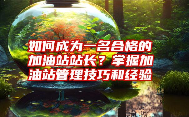 如何成为一名合格的加油站站长？掌握加油站管理技巧和经验