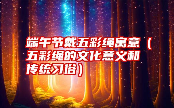 端午节戴五彩绳寓意（五彩绳的文化意义和传统习俗）