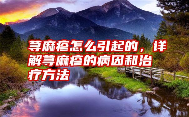 荨麻疹怎么引起的，详解荨麻疹的病因和治疗方法