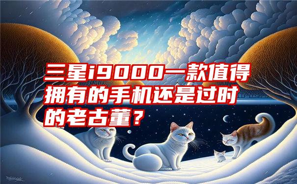 三星i9000一款值得拥有的手机还是过时的老古董？