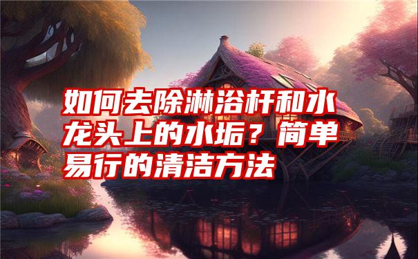 如何去除淋浴杆和水龙头上的水垢？简单易行的清洁方法