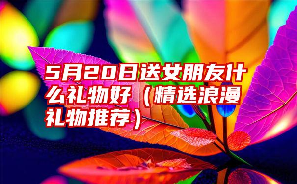 5月20日送女朋友什么礼物好（精选浪漫礼物推荐）