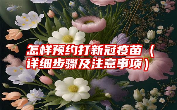 怎样预约打新冠疫苗（详细步骤及注意事项）