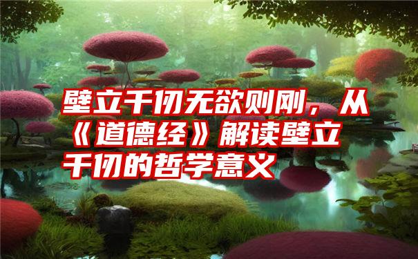 壁立千仞无欲则刚，从《道德经》解读壁立千仞的哲学意义