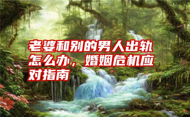 老婆和别的男人出轨怎么办，婚姻危机应对指南