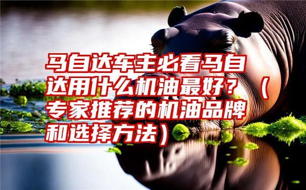 马自达车主必看马自达用什么机油最好？（专家推荐的机油品牌和选择方法）